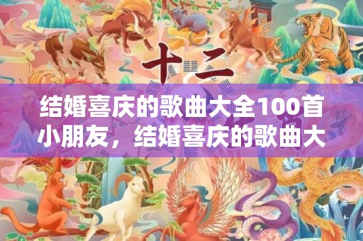 结婚喜庆的歌曲大全100首小朋友，结婚喜庆的歌曲大全100首