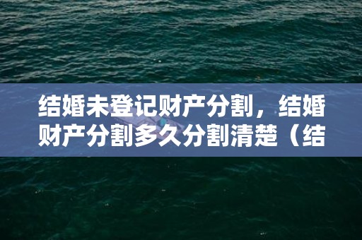 结婚未登记财产分割，结婚财产分割多久分割清楚（结婚家产怎么分）