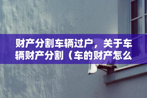 财产分割车辆过户，关于车辆财产分割（车的财产怎么分）