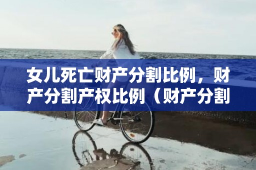 女儿死亡财产分割比例，财产分割产权比例（财产分割范本）