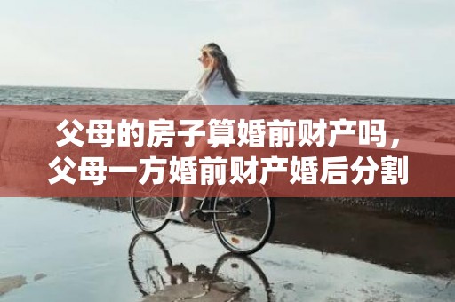 父母的房子算婚前财产吗，父母一方婚前财产婚后分割（婚前一方父母出资买房属于共同财产吗）