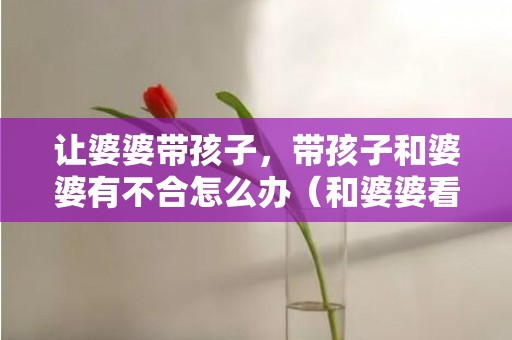 让婆婆带孩子，带孩子和婆婆有不合怎么办（和婆婆看法不合很年夜怎么办）