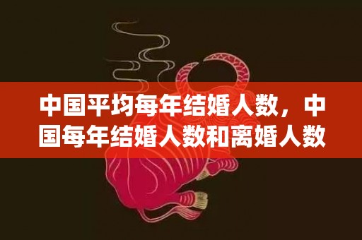 中国平均每年结婚人数，中国每年结婚人数和离婚人数(中国离婚和结婚的比例是多少)