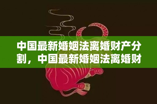 中国最新婚姻法离婚财产分割，中国最新婚姻法离婚财产怎么分配的，新婚姻法婚后财产如何分割