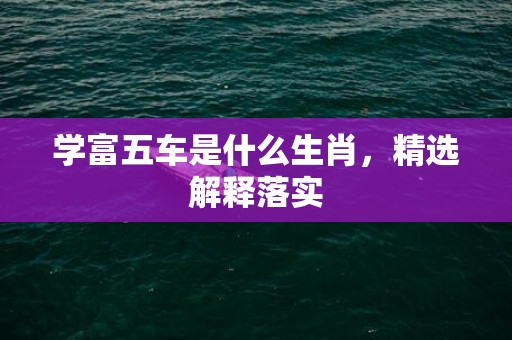 学富五车是什么生肖，精选解释落实