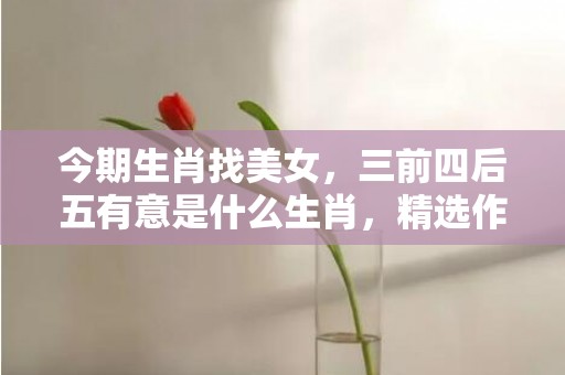 今期生肖找美女，三前四后五有意是什么生肖，精选作答落实