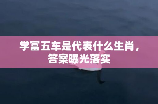 学富五车是代表什么生肖，答案曝光落实