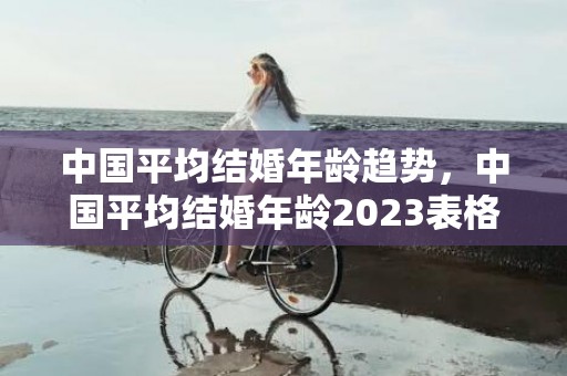 中国平均结婚年龄趋势，中国平均结婚年龄2023表格，女生结婚法定年龄