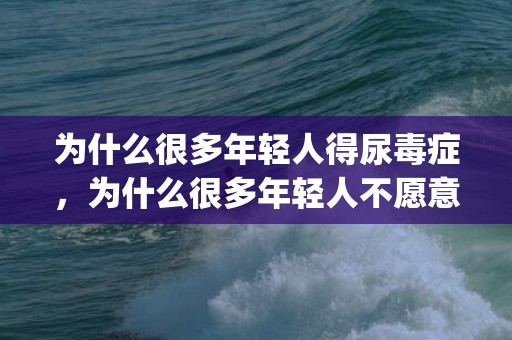 为什么很多年轻人得尿毒症，为什么很多年轻人不愿意结婚(当代年轻人不愿意结婚)