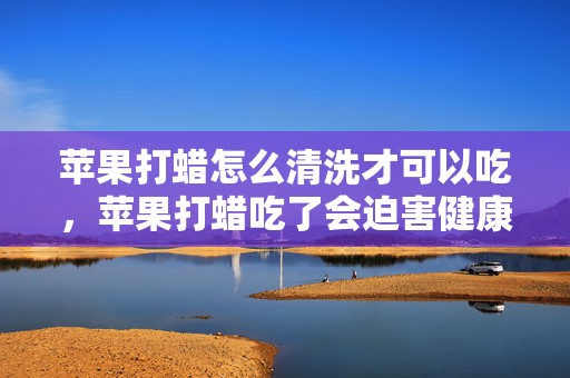 苹果打蜡怎么清洗才可以吃，苹果打蜡吃了会迫害健康吗 苹果打蜡是为什么