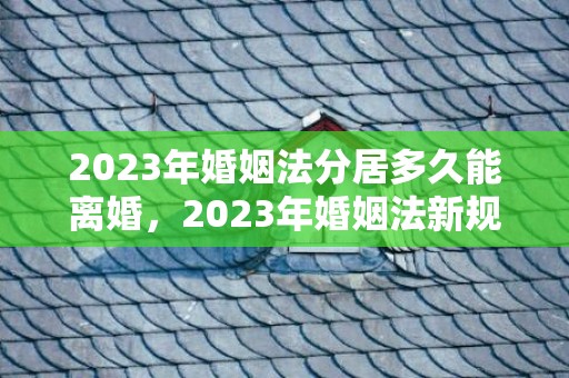 2023年婚姻法分居多久能离婚，2023年婚姻法新规定结婚年龄是多少岁？婚姻法2021年新规定多大可以结婚