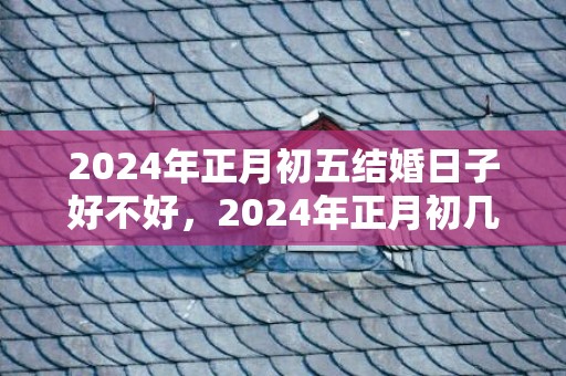 2024年正月初五结婚日子好不好，2024年正月初几结婚最好吉日？2020年一月份结婚吉日