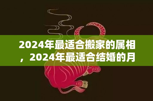 2024年最适合搬家的属相，2024年最适合结婚的月份 2020闰月结婚好吗