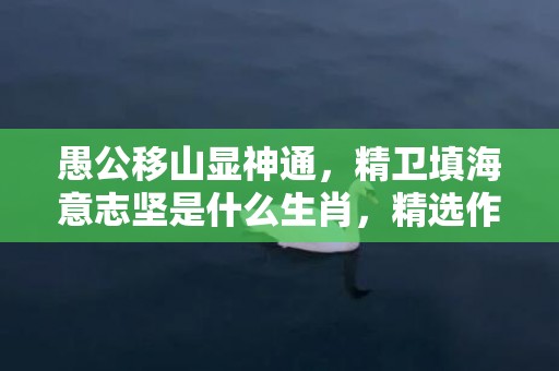 愚公移山显神通，精卫填海意志坚是什么生肖，精选作答落实