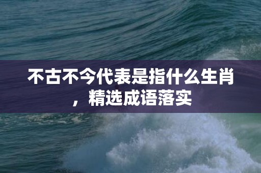 不古不今代表是指什么生肖，精选成语落实