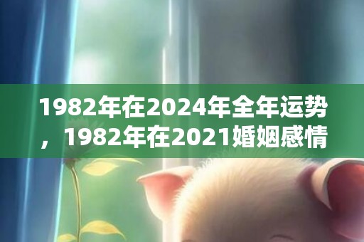 1982年在2024年全年运势，1982年在2021婚姻感情如何