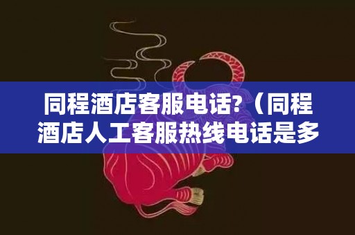 同程酒店客服电话?（同程酒店人工客服热线电话是多少）