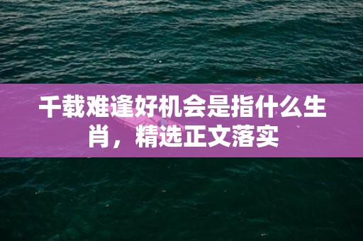 千载难逢好机会是指什么生肖，精选正文落实