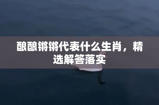 酿酿锵锵代表什么生肖，精选解答落实