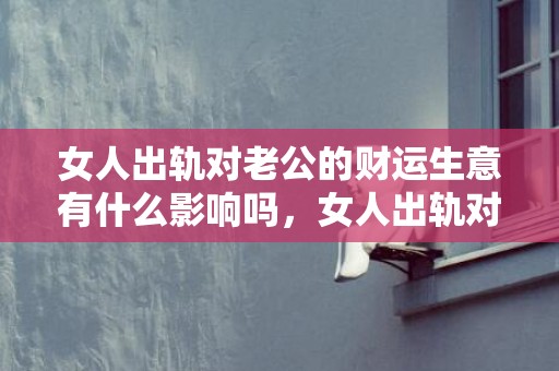 女人出轨对老公的财运生意有什么影响吗，女人出轨对老公的表示有哪些表示（女人出轨后的重要表示有什么）