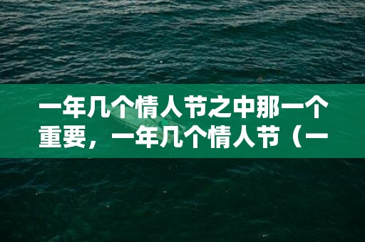 一年几个情人节之中那一个重要，一年几个情人节（一年到底要过几个情人节）