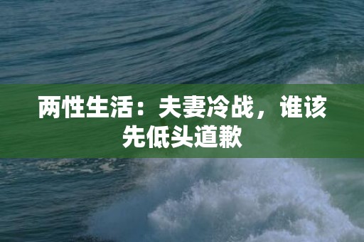 两性生活：夫妻冷战，谁该先低头道歉