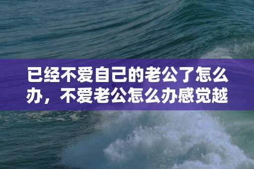 已经不爱自己的老公了怎么办，不爱老公怎么办感觉越来越反感？老婆对自己没有感情了怎么办