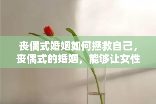 丧偶式婚姻如何拯救自己，丧偶式的婚姻，能够让女性重获幸福感吗