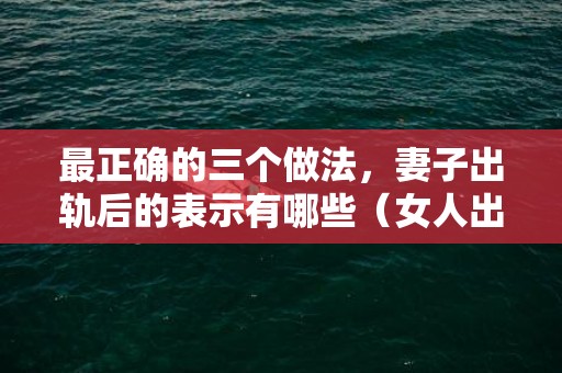 最正确的三个做法，妻子出轨后的表示有哪些（女人出轨后有什么表示）