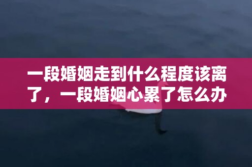 一段婚姻走到什么程度该离了，一段婚姻心累了怎么办说说 心累了想放弃这段婚姻