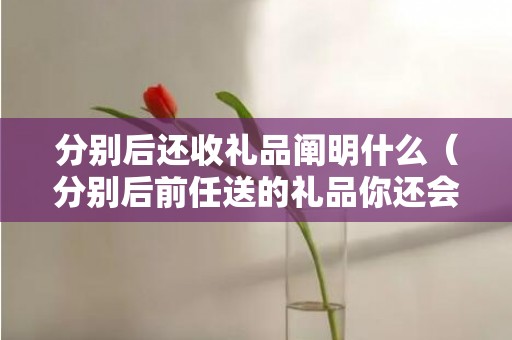 分别后还收礼品阐明什么（分别后前任送的礼品你还会收吗）