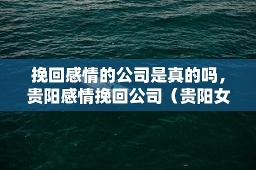 挽回感情的公司是真的吗，贵阳感情挽回公司（贵阳女子已经谈婚论嫁）