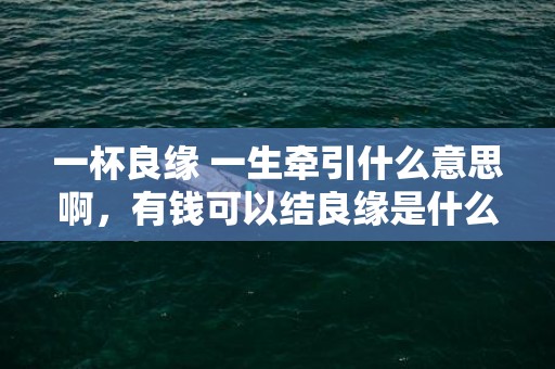 一杯良缘 一生牵引什么意思啊，有钱可以结良缘是什么意思啊