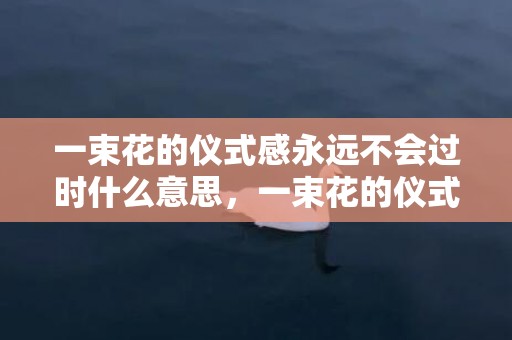 一束花的仪式感永远不会过时什么意思，一束花的仪式感永远不会过时文案，关于花的走心文案