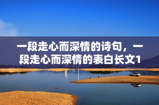 一段走心而深情的诗句，一段走心而深情的表白长文1000字？让男生感动到哭的表白300字