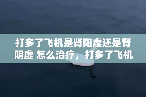 打多了飞机是肾阳虚还是肾阴虚 怎么治疗，打多了飞机是肾阳虚仍是肾阴虚