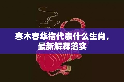 寒木春华指代表什么生肖，最新解释落实