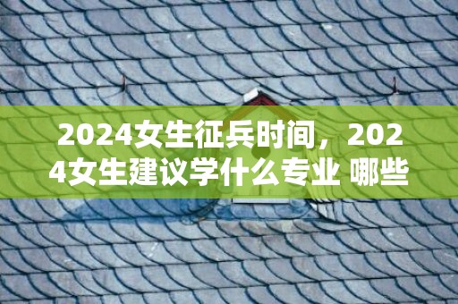 2024女生征兵时间，2024女生建议学什么专业 哪些专业热点有成长