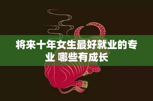 将来十年女生最好就业的专业 哪些有成长