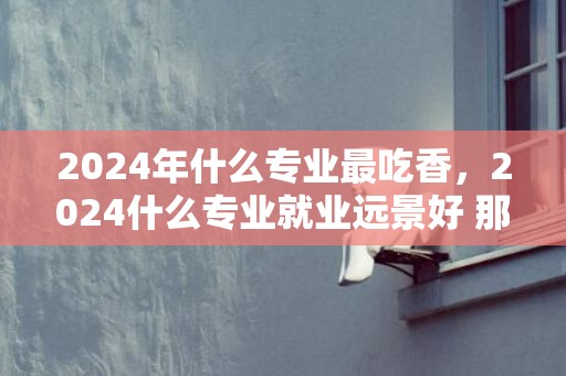 2024年什么专业最吃香，2024什么专业就业远景好 那些专业有成长