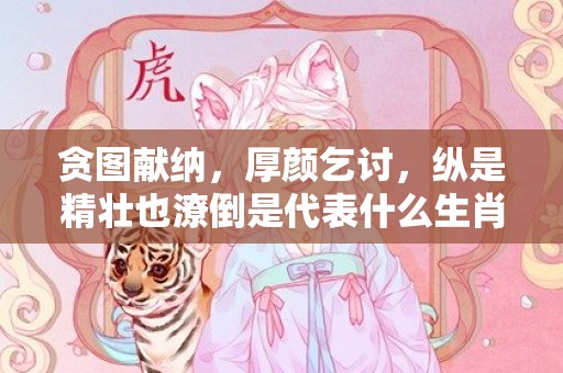 贪图献纳，厚颜乞讨，纵是精壮也潦倒是代表什么生肖，详细解释落实