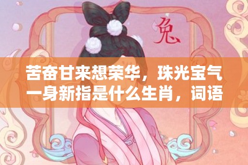 苦奋甘来想荣华，珠光宝气一身新指是什么生肖，词语释义落实