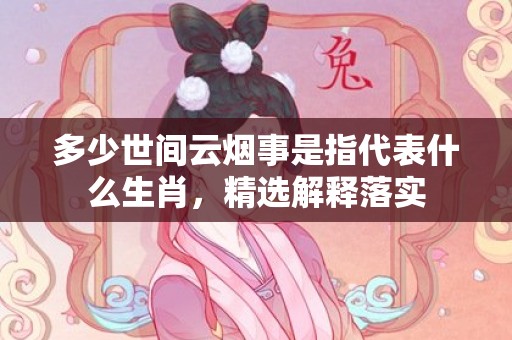 多少世间云烟事是指代表什么生肖，精选解释落实