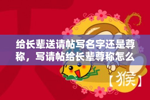 给长辈送请帖写名字还是尊称，写请帖给长辈尊称怎么写好？给老丈人下请帖怎么写