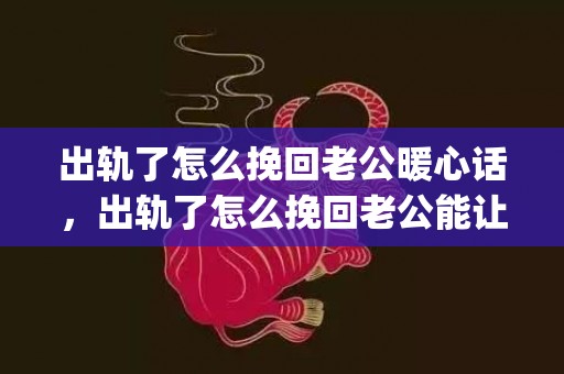 出轨了怎么挽回老公暖心话，出轨了怎么挽回老公能让老公原来的老婆(老公老婆吵架怎样让老公挽回)