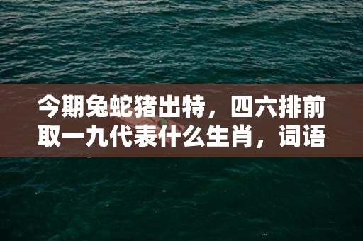 今期兔蛇猪出特，四六排前取一九代表什么生肖，词语解答落实