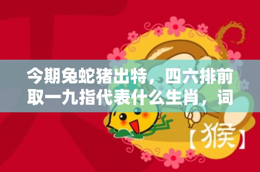 今期兔蛇猪出特，四六排前取一九指代表什么生肖，词语精选落实