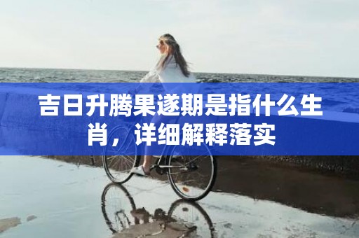 吉日升腾果遂期是指什么生肖，详细解释落实