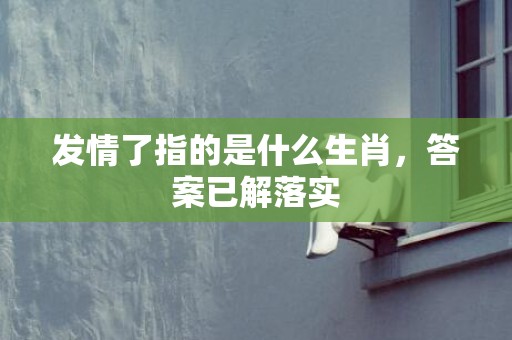 发情了指的是什么生肖，答案已解落实