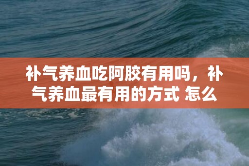 补气养血吃阿胶有用吗，补气养血最有用的方式 怎么补气养血